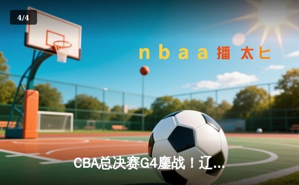 CBA总决赛G4鏖战！辽宁逆转新疆夺赛点 赵继伟关键三分定乾坤 - 4