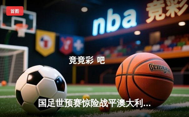 国足世预赛惊险战平澳大利亚 武磊点射救主展现领袖气质