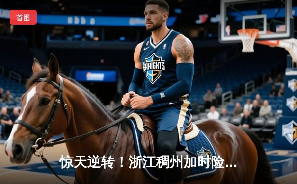 惊天逆转！浙江稠州加时险胜广东宏远 CBA半决赛上演史诗对决